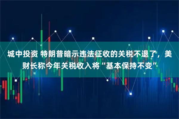 城中投资 特朗普暗示违法征收的关税不退了，美财长称今年关税收入将“基本保持不变”