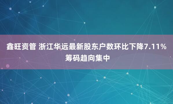 鑫旺资管 浙江华远最新股东户数环比下降7.11% 筹码趋向集中