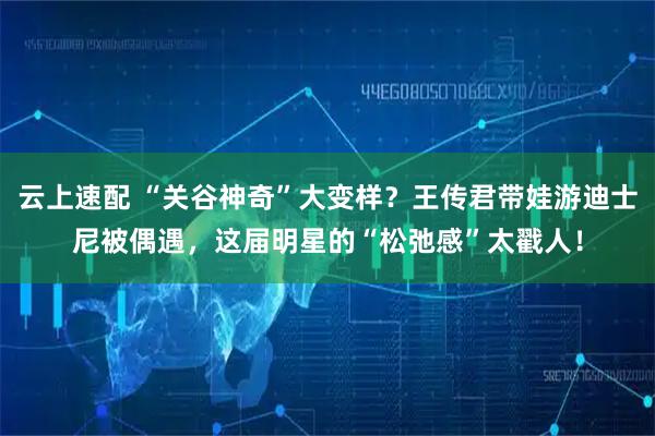 云上速配 “关谷神奇”大变样？王传君带娃游迪士尼被偶遇，这届明星的“松弛感”太戳人！