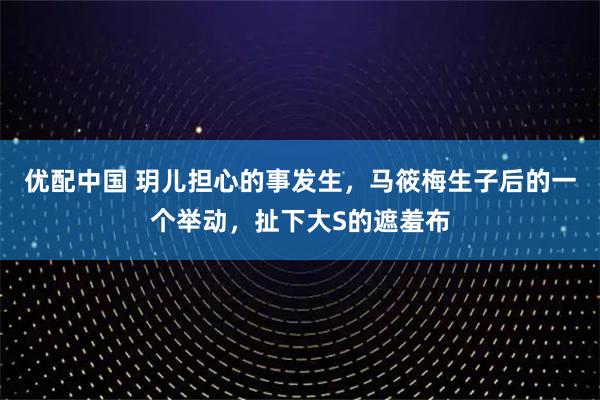优配中国 玥儿担心的事发生，马筱梅生子后的一个举动，扯下大S的遮羞布