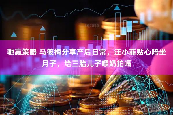 驰赢策略 马筱梅分享产后日常，汪小菲贴心陪坐月子，给三胎儿子喂奶拍嗝