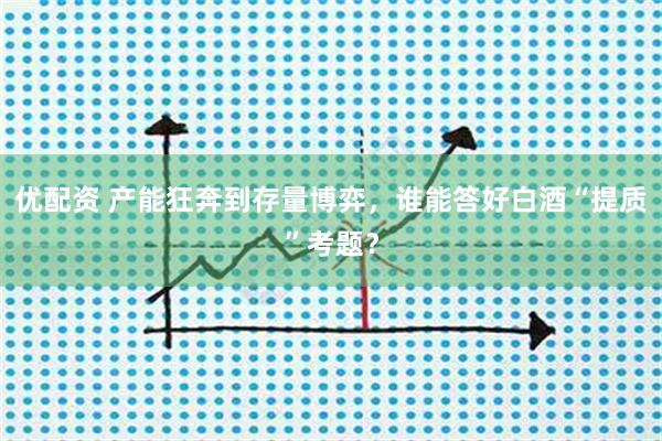 优配资 产能狂奔到存量博弈，谁能答好白酒“提质”考题？