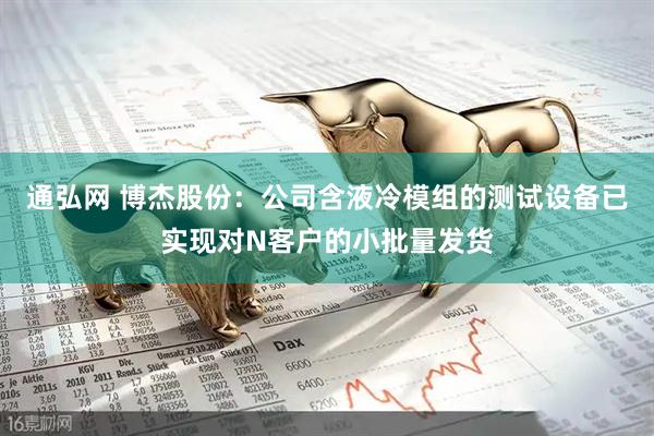 通弘网 博杰股份：公司含液冷模组的测试设备已实现对N客户的小批量发货