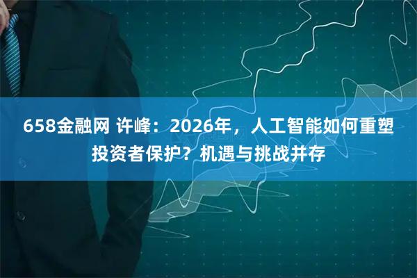 658金融网 许峰：2026年，人工智能如何重塑投资者保护？机遇与挑战并存
