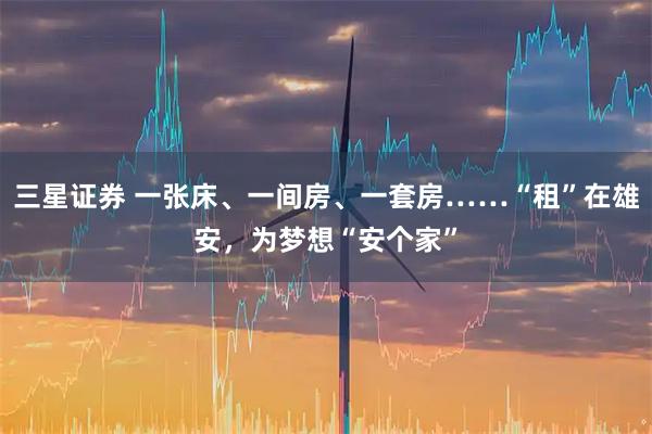 三星证券 一张床、一间房、一套房……“租”在雄安，为梦想“安个家”