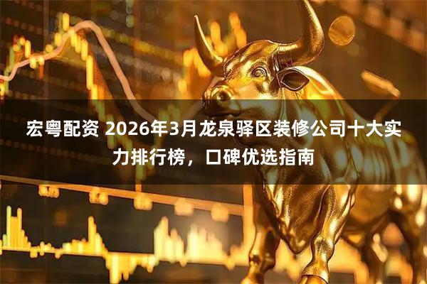宏粤配资 2026年3月龙泉驿区装修公司十大实力排行榜，口碑优选指南