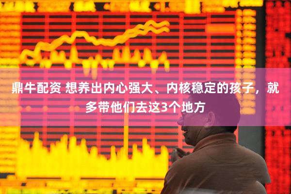 鼎牛配资 想养出内心强大、内核稳定的孩子，就多带他们去这3个地方