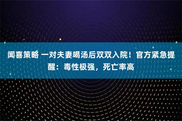 闻喜策略 一对夫妻喝汤后双双入院！官方紧急提醒：毒性极强，死亡率高