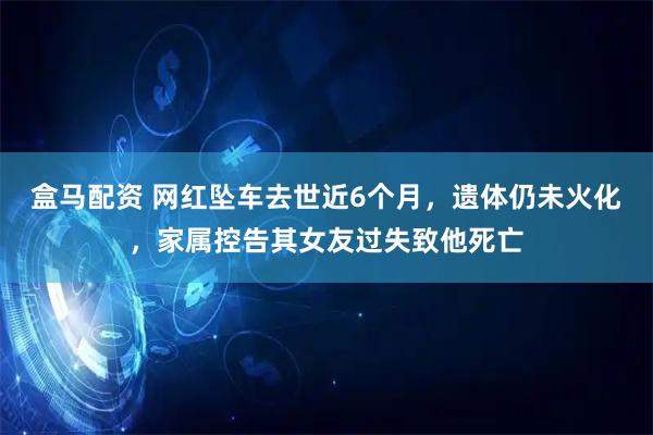 盒马配资 网红坠车去世近6个月,遗体仍未火化,家属控告其女友过失致他死亡