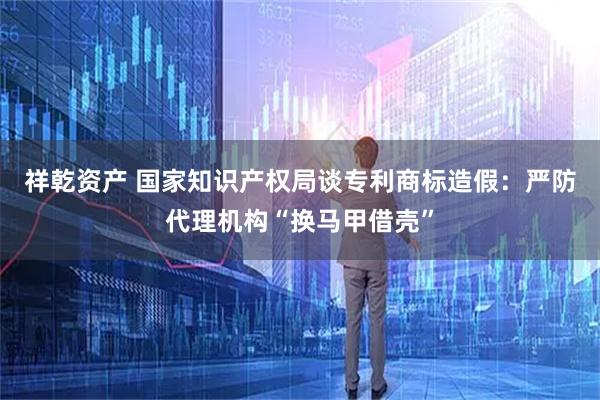 祥乾资产 国家知识产权局谈专利商标造假:严防代理机构“换马甲借壳”