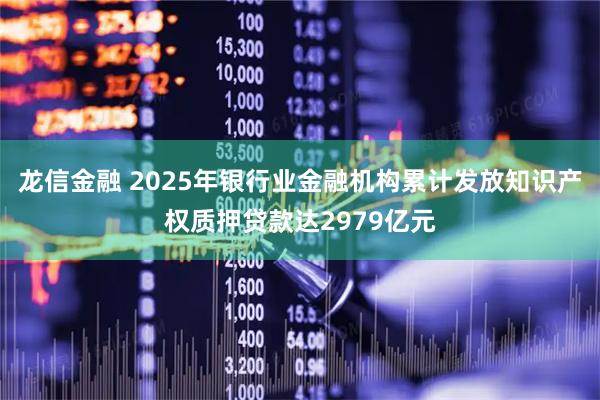 龙信金融 2025年银行业金融机构累计发放知识产权质押贷款达2979亿元