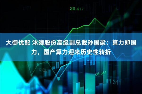 大御优配 沐曦股份高级副总裁孙国梁：算力即国力，国产算力迎来历史性转折