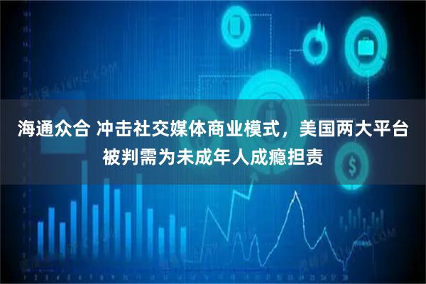 海通众合 冲击社交媒体商业模式，美国两大平台被判需为未成年人成瘾担责