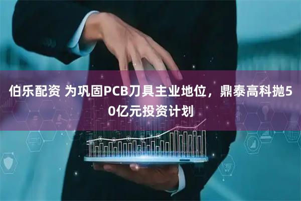 伯乐配资 为巩固PCB刀具主业地位，鼎泰高科抛50亿元投资计划