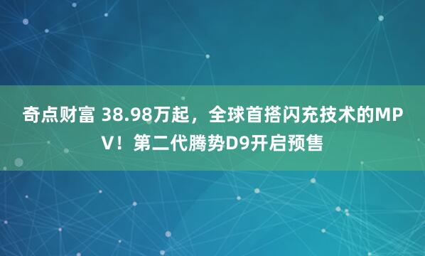 奇点财富 38.98万起,全球首搭闪充技术的MPV!第二代腾势D9开启预售