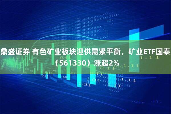 鼎盛证券 有色矿业板块迎供需紧平衡，矿业ETF国泰（561330）涨超2%