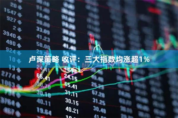 卢深策略 收评：三大指数均涨超1%