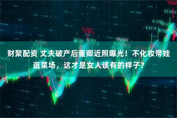 财聚配资 丈夫破产后董卿近照曝光！不化妆带娃逛菜场，这才是女人该有的样子？