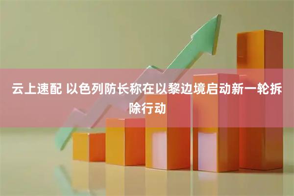 云上速配 以色列防长称在以黎边境启动新一轮拆除行动