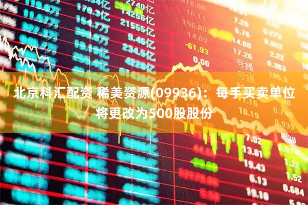 北京科汇配资 稀美资源(09936)：每手买卖单位将更改为500股股份