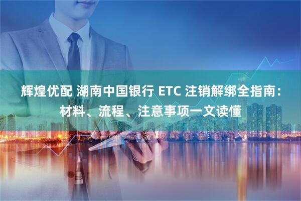 辉煌优配 湖南中国银行 ETC 注销解绑全指南：材料、流程、注意事项一文读懂