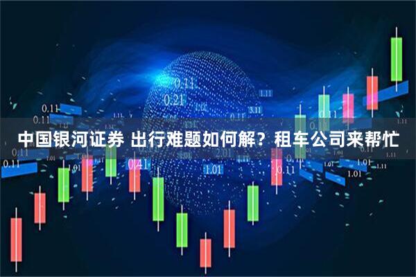 中国银河证券 出行难题如何解？租车公司来帮忙