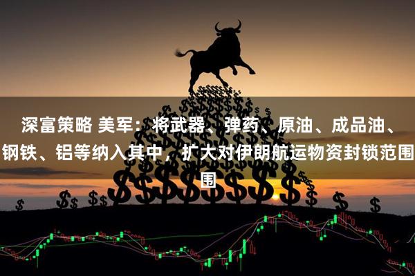 深富策略 美军：将武器、弹药、原油、成品油、钢铁、铝等纳入其中，扩大对伊朗航运物资封锁范围