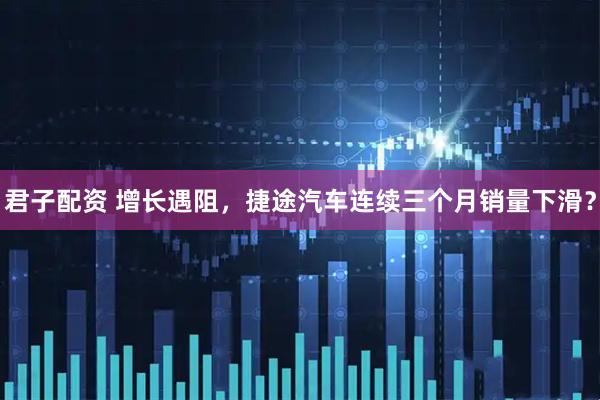君子配资 增长遇阻，捷途汽车连续三个月销量下滑？