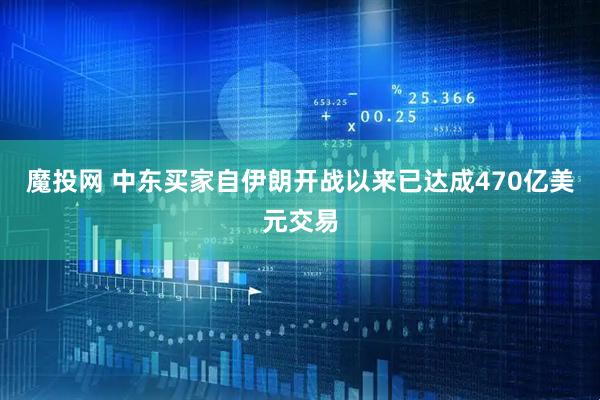 魔投网 中东买家自伊朗开战以来已达成470亿美元交易