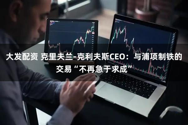 大发配资 克里夫兰-克利夫斯CEO：与浦项制铁的交易“不再急于求成”