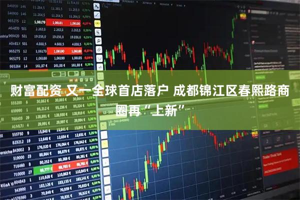 财富配资 又一全球首店落户 成都锦江区春熙路商圈再“上新”