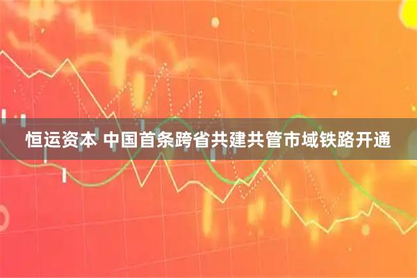 恒运资本 中国首条跨省共建共管市域铁路开通