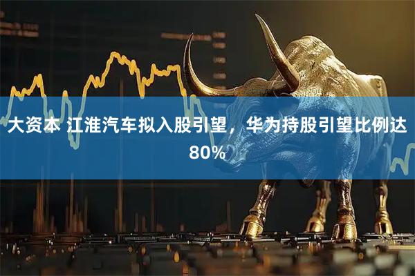 大资本 江淮汽车拟入股引望，华为持股引望比例达80%