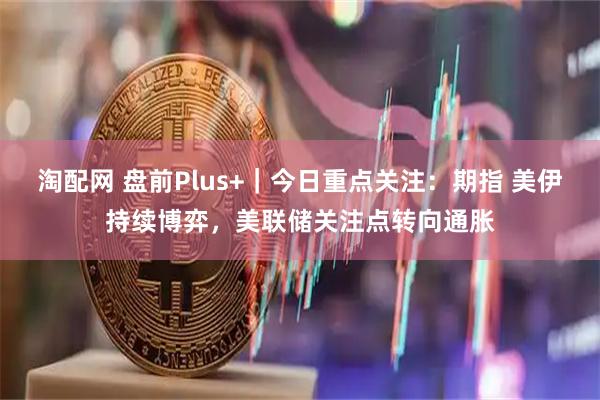 淘配网 盘前Plus+｜今日重点关注：期指 美伊持续博弈，美联储关注点转向通胀