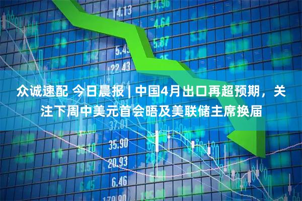众诚速配 今日晨报 | 中国4月出口再超预期，关注下周中美元首会晤及美联储主席换届