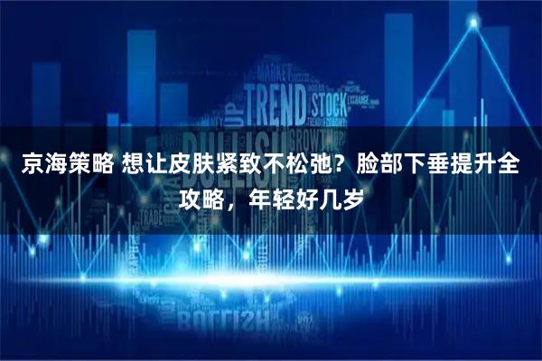 京海策略 想让皮肤紧致不松弛？脸部下垂提升全攻略，年轻好几岁