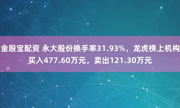 金股宝配资 永大股份换手率31.93%，龙虎榜上机构买入477.60万元，卖出121.30万元