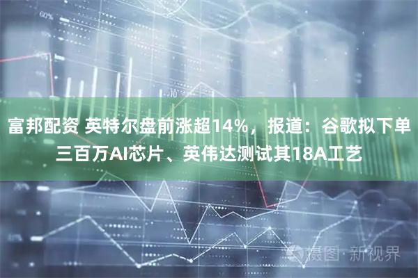 富邦配资 英特尔盘前涨超14%，报道：谷歌拟下单三百万AI芯片、英伟达测试其18A工艺