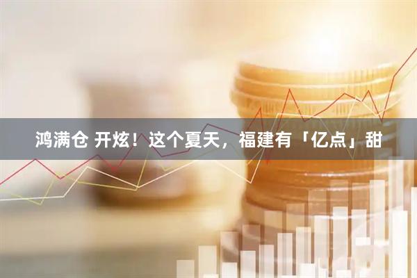 鸿满仓 开炫！这个夏天，福建有「亿点」甜