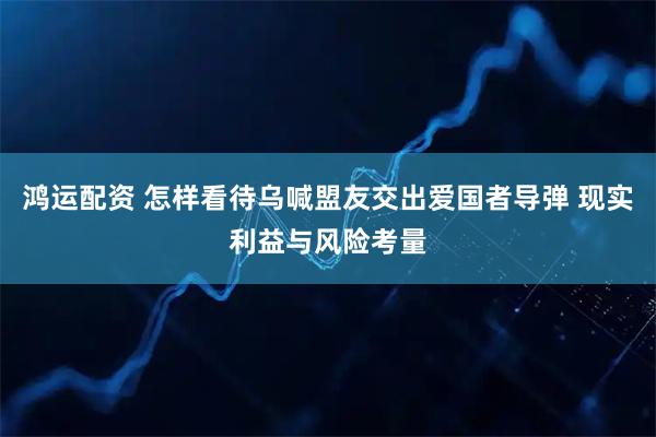 鸿运配资 怎样看待乌喊盟友交出爱国者导弹 现实利益与风险考量
