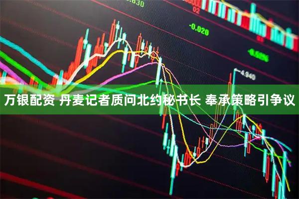 万银配资 丹麦记者质问北约秘书长 奉承策略引争议