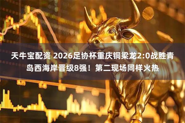 天牛宝配资 2026足协杯重庆铜梁龙2:0战胜青岛西海岸晋级8强！第二现场同样火热