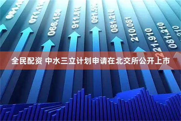 全民配资 中水三立计划申请在北交所公开上市