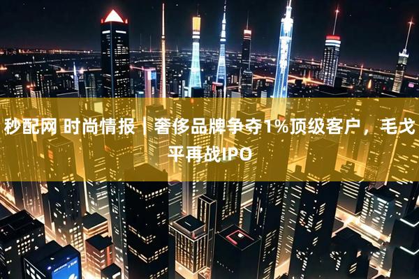 秒配网 时尚情报｜奢侈品牌争夺1%顶级客户，毛戈平再战IPO
