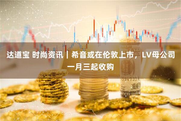达道宝 时尚资讯｜希音或在伦敦上市，LV母公司一月三起收购