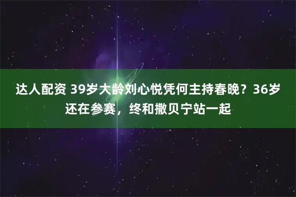 达人配资 39岁大龄刘心悦凭何主持春晚？36岁还在参赛，终和撒贝宁站一起