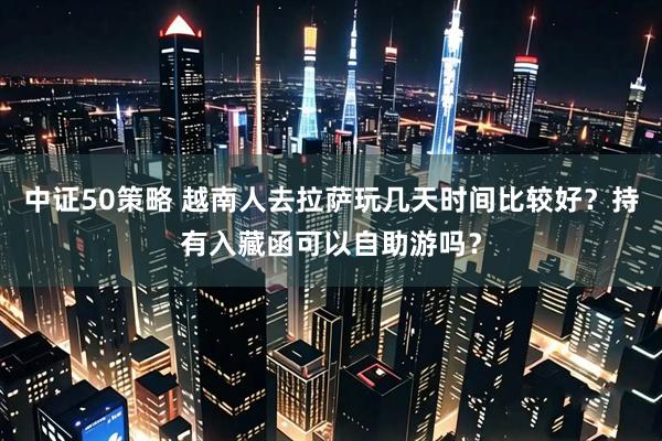 中证50策略 越南人去拉萨玩几天时间比较好？持有入藏函可以自助游吗？