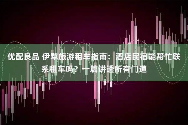 优配良品 伊犁旅游租车指南：酒店民宿能帮忙联系租车吗？一篇讲透所有门道