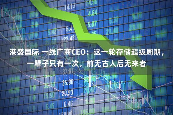 港盛国际 一线厂商CEO：这一轮存储超级周期，一辈子只有一次，前无古人后无来者