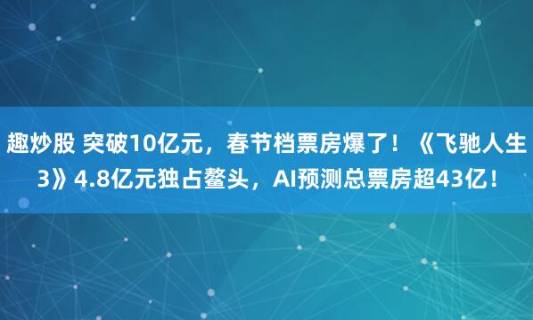 趣炒股 突破10亿元，春节档票房爆了！《飞驰人生3》4.8亿元独占鳌头，AI预测总票房超43亿！